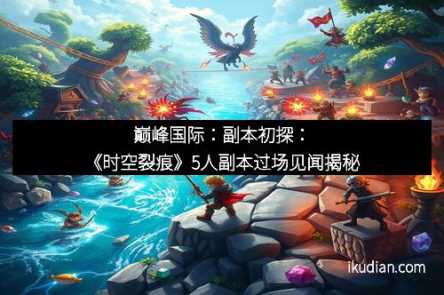 巅峰国际：副本初探：《时空裂痕》5人副本过场见闻揭秘